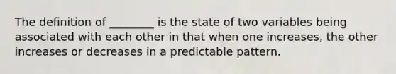 The definition of ________ is the state of two variables being associated with each other in that when one increases, the other increases or decreases in a predictable pattern.