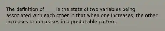 The definition of ____ is the state of two variables being associated with each other in that when one increases, the other increases or decreases in a predictable pattern.