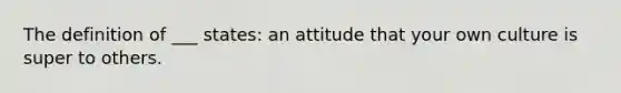 The definition of ___ states: an attitude that your own culture is super to others.