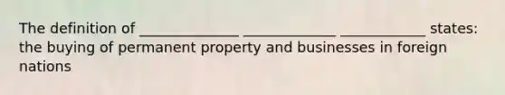 The definition of ______________ _____________ ____________ states: the buying of permanent property and businesses in foreign nations