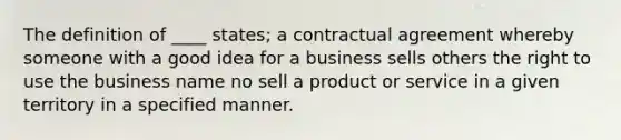 The definition of ____ states; a contractual agreement whereby someone with a good idea for a business sells others the right to use the business name no sell a product or service in a given territory in a specified manner.