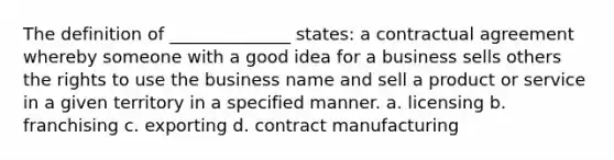 The definition of ______________ states: a contractual agreement whereby someone with a good idea for a business sells others the rights to use the business name and sell a product or service in a given territory in a specified manner. a. licensing b. franchising c. exporting d. contract manufacturing