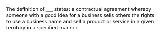 The definition of ___ states: a contractual agreement whereby someone with a good idea for a business sells others the rights to use a business name and sell a product or service in a given territory in a specified manner.