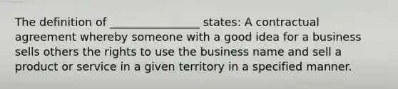 The definition of ________________ states: A contractual agreement whereby someone with a good idea for a business sells others the rights to use the business name and sell a product or service in a given territory in a specified manner.