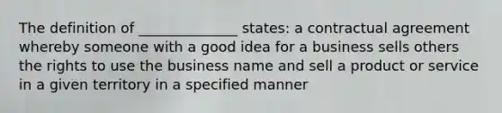 The definition of ______________ states: a contractual agreement whereby someone with a good idea for a business sells others the rights to use the business name and sell a product or service in a given territory in a specified manner