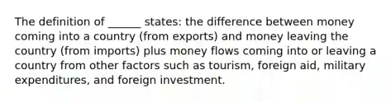 The definition of ______ states: the difference between money coming into a country (from exports) and money leaving the country (from imports) plus money flows coming into or leaving a country from other factors such as tourism, foreign aid, military expenditures, and foreign investment.