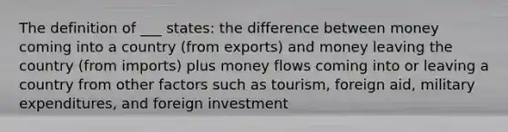 The definition of ___ states: the difference between money coming into a country (from exports) and money leaving the country (from imports) plus money flows coming into or leaving a country from other factors such as tourism, foreign aid, military expenditures, and foreign investment