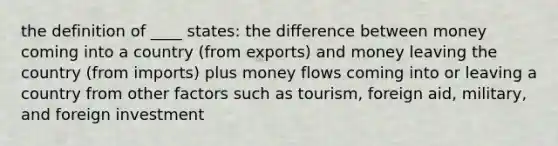 the definition of ____ states: the difference between money coming into a country (from exports) and money leaving the country (from imports) plus money flows coming into or leaving a country from other factors such as tourism, foreign aid, military, and foreign investment