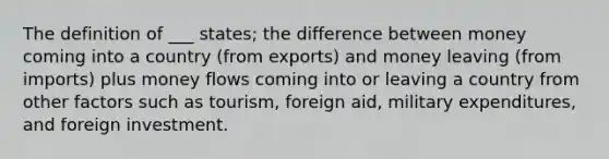 The definition of ___ states; the difference between money coming into a country (from exports) and money leaving (from imports) plus money flows coming into or leaving a country from other factors such as tourism, foreign aid, military expenditures, and foreign investment.