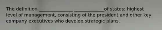 The definition _______________ _____________of states: highest level of management, consisting of the president and other key company executives who develop strategic plans.