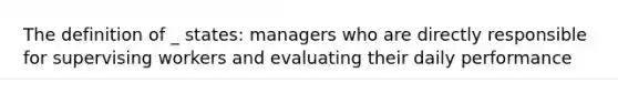 The definition of _ states: managers who are directly responsible for supervising workers and evaluating their daily performance