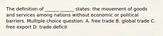 The definition of ______ ______ states: the movement of goods and services among nations without economic or political barriers. Multiple choice question. A. free trade B. global trade C. free export D. trade deficit