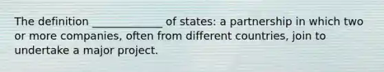 The definition _____________ of states: a partnership in which two or more companies, often from different countries, join to undertake a major project.