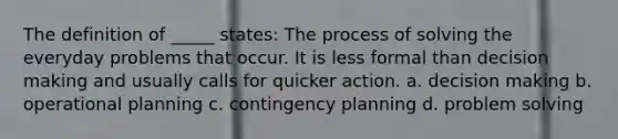 The definition of _____ states: The process of solving the everyday problems that occur. It is less formal than <a href='https://www.questionai.com/knowledge/kuI1pP196d-decision-making' class='anchor-knowledge'>decision making</a> and usually calls for quicker action. a. decision making b. operational planning c. contingency planning d. <a href='https://www.questionai.com/knowledge/kZi0diIlxK-problem-solving' class='anchor-knowledge'>problem solving</a>