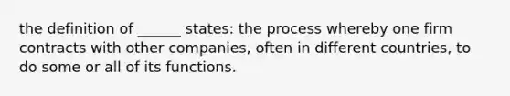 the definition of ______ states: the process whereby one firm contracts with other companies, often in different countries, to do some or all of its functions.