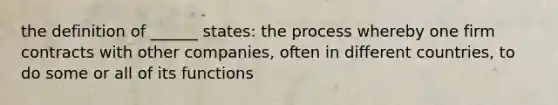 the definition of ______ states: the process whereby one firm contracts with other companies, often in different countries, to do some or all of its functions