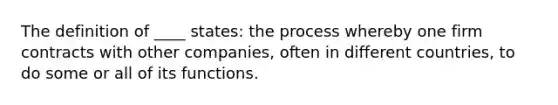 The definition of ____ states: the process whereby one firm contracts with other companies, often in different countries, to do some or all of its functions.