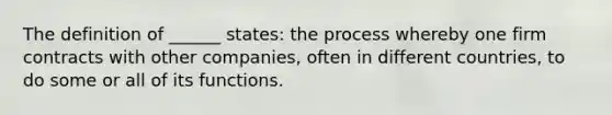 The definition of ______ states: the process whereby one firm contracts with other companies, often in different countries, to do some or all of its functions.