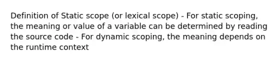 Definition of Static scope (or lexical scope) - For static scoping, the meaning or value of a variable can be determined by reading the source code - For dynamic scoping, the meaning depends on the runtime context