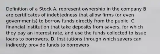 Definition of a Stock A. represent ownership in the company B. are certificates of indebtedness that allow firms (or even governments) to borrow funds directly from the public. C. financial institution that take deposits from savers, for which they pay an interest rate, and use the funds collected to issue loans to borrowers. D. Institutions through which savers can indirectly provide funds to borrowers