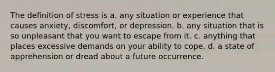 The definition of stress is a. any situation or experience that causes anxiety, discomfort, or depression. b. any situation that is so unpleasant that you want to escape from it. c. anything that places excessive demands on your ability to cope. d. a state of apprehension or dread about a future occurrence.