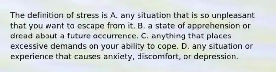 The definition of stress is A. any situation that is so unpleasant that you want to escape from it. B. a state of apprehension or dread about a future occurrence. C. anything that places excessive demands on your ability to cope. D. any situation or experience that causes anxiety, discomfort, or depression.