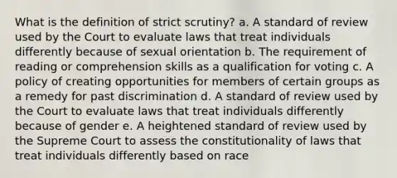 What is the definition of strict scrutiny? a. A standard of review used by the Court to evaluate laws that treat individuals differently because of sexual orientation b. The requirement of reading or comprehension skills as a qualification for voting c. A policy of creating opportunities for members of certain groups as a remedy for past discrimination d. A standard of review used by the Court to evaluate laws that treat individuals differently because of gender e. A heightened standard of review used by the Supreme Court to assess the constitutionality of laws that treat individuals differently based on race