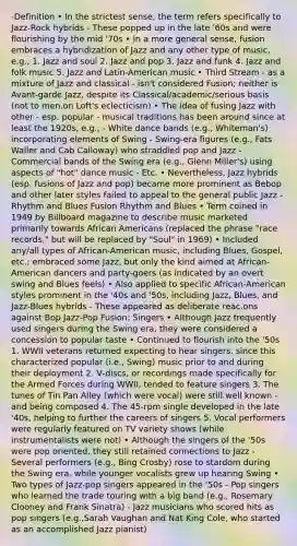 -Definition • In the strictest sense, the term refers specifically to Jazz‐Rock hybrids - These popped up in the late '60s and were flourishing by the mid '70s • In a more general sense, fusion embraces a hybridization of Jazz and any other type of music, e.g., 1. Jazz and soul 2. Jazz and pop 3. Jazz and funk 4. Jazz and folk music 5. Jazz and Latin‐American music • Third Stream - as a mixture of Jazz and classical - isn't considered Fusion; neither is Avant‐garde Jazz, despite its Classical/academic/serious basis (not to men.on Loft's eclecticism) • The idea of fusing Jazz with other - esp. popular - musical traditions has been around since at least the 1920s, e.g., - White dance bands (e.g., Whiteman's) incorporating elements of Swing - Swing‐era figures (e.g., Fats Waller and Cab Calloway) who straddled pop and Jazz - Commercial bands of the Swing era (e.g., Glenn Miller's) using aspects of "hot" dance music - Etc. • Nevertheless, Jazz hybrids (esp. fusions of Jazz and pop) became more prominent as Bebop and other later styles failed to appeal to the general public Jazz - Rhythm and Blues Fusion Rhythm and Blues • Term coined in 1949 by Billboard magazine to describe music marketed primarily towards African Americans (replaced the phrase "race records," but will be replaced by "Soul" in 1969) • Included any/all types of African‐American music, including Blues, Gospel, etc.; embraced some Jazz, but only the kind aimed at African‐American dancers and party‐goers (as indicated by an overt swing and Blues feels) • Also applied to specific African‐American styles prominent in the '40s and '50s, including Jazz, Blues, and Jazz‐Blues hybrids - These appeared as deliberate reac.ons against Bop Jazz‐Pop Fusion: Singers • Although Jazz frequently used singers during the Swing era, they were considered a concession to popular taste • Continued to flourish into the '50s 1. WWII veterans returned expecting to hear singers, since this characterized popular (i.e., Swing) music prior to and during their deployment 2. V‐discs, or recordings made specifically for the Armed Forces during WWII, tended to feature singers 3. The tunes of Tin Pan Alley (which were vocal) were still well known - and being composed 4. The 45‐rpm single developed in the late '40s, helping to further the careers of singers 5. Vocal performers were regularly featured on TV variety shows (while instrumentalists were not) • Although the singers of the '50s were pop oriented, they still retained connections to Jazz - Several performers (e.g., Bing Crosby) rose to stardom during the Swing era, while younger vocalists grew up hearing Swing • Two types of Jazz‐pop singers appeared in the '50s - Pop singers who learned the trade touring with a big band (e.g., Rosemary Clooney and Frank Sinatra) - Jazz musicians who scored hits as pop singers (e.g.,Sarah Vaughan and Nat King Cole, who started as an accomplished Jazz pianist)