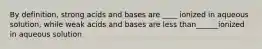 By definition, strong acids and bases are ____ ionized in aqueous solution, while weak acids and bases are less than______ionized in aqueous solution