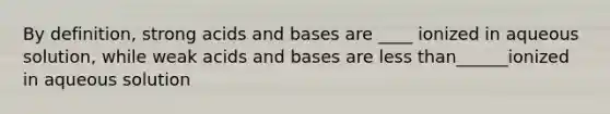 By definition, strong acids and bases are ____ ionized in aqueous solution, while weak acids and bases are less than______ionized in aqueous solution