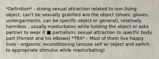 *Definition* - strong sexual attraction related to non-living object, can't be sexually gratified w/o the object (shoes, gloves, undergarments, can be specific object or general), relatively harmless , usually masturbates while holding the object or asks partner to wear it ■ partialism: sexual attraction to specific body part (Forrest and his elbows) *TRX* - Most of them live happy lives - orgasmic reconditioning (arouse self w/ object and switch to appropriate stimulus while masturbating)