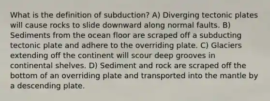 What is the definition of subduction? A) Diverging tectonic plates will cause rocks to slide downward along normal faults. B) Sediments from the ocean floor are scraped off a subducting tectonic plate and adhere to the overriding plate. C) Glaciers extending off the continent will scour deep grooves in continental shelves. D) Sediment and rock are scraped off the bottom of an overriding plate and transported into <a href='https://www.questionai.com/knowledge/kHR4HOnNY8-the-mantle' class='anchor-knowledge'>the mantle</a> by a descending plate.