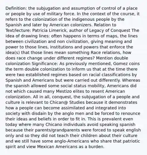 Definition: the subjugation and assumption of control of a place or people by use of military force. In the context of the course, it refers to the colonization of the indigenous people by the Spanish and later by American colonizers. Relation to Text/lecture: Patricia Limerick, author of Legacy of Conquest The idea of drawing lines: often happens in terms of maps, the lines between civilization and non civilization, giving meaning and power to those lines, institutions and powers that enforce the idea(s) that those lines mean something Race relations, how does race change under different regimes? Mention double colonization Significance: As previously mentioned, Gomez coins the term double colonization to inform us that at the time there were two established regimes based on racial classifications by Spanish and Americans but were carried out differently. Whereas the spanish allowed some social status mobility, Americans did not which caused many Mestizo elites to resent American colonization. All in all, conquest, the subjugation of a people and culture is relevant to Chican@ Studies because it demonstrates how a people can become assimilated and integrated into society with disdain by the anglo men and be forced to renounce their ideas and beliefs in order to fit in. This is prevalent even today where many Chicano individuals avoid speaking spanish because their parents/grandparents were forced to speak english only and so they did not teach their children about their culture and we still have some anglo-Americans who share that patriotic spirit and view Mexican Americans as a burden.