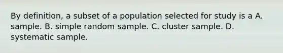 By definition, a subset of a population selected for study is a A. sample. B. simple random sample. C. cluster sample. D. systematic sample.