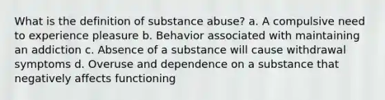 What is the definition of substance abuse? a. A compulsive need to experience pleasure b. Behavior associated with maintaining an addiction c. Absence of a substance will cause withdrawal symptoms d. Overuse and dependence on a substance that negatively affects functioning