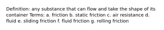 Definition: any substance that can flow and take the shape of its container Terms: a. friction b. static friction c. air resistance d. fluid e. sliding friction f. fluid friction g. rolling friction