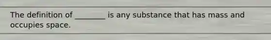 The definition of ________ is any substance that has mass and occupies space.