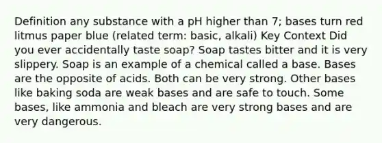 Definition any substance with a pH higher than 7; bases turn red litmus paper blue (related term: basic, alkali) Key Context Did you ever accidentally taste soap? Soap tastes bitter and it is very slippery. Soap is an example of a chemical called a base. Bases are the opposite of acids. Both can be very strong. Other bases like baking soda are weak bases and are safe to touch. Some bases, like ammonia and bleach are very strong bases and are very dangerous.