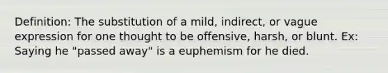 Definition: The substitution of a mild, indirect, or vague expression for one thought to be offensive, harsh, or blunt. Ex: Saying he "passed away" is a euphemism for he died.