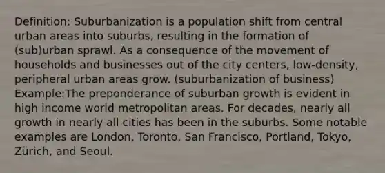 Definition: Suburbanization is a population shift from central urban areas into suburbs, resulting in the formation of (sub)urban sprawl. As a consequence of the movement of households and businesses out of the city centers, low-density, peripheral urban areas grow. (suburbanization of business) Example:The preponderance of suburban growth is evident in high income world metropolitan areas. For decades, nearly all growth in nearly all cities has been in the suburbs. Some notable examples are London, Toronto, San Francisco, Portland, Tokyo, Zürich, and Seoul.