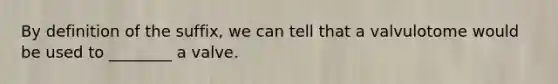 By definition of the suffix, we can tell that a valvulotome would be used to ________ a valve.