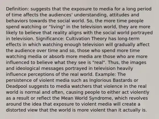 Definition: suggests that the exposure to media for a long period of time affects the audiences' understanding, attitudes and behaviors towards the social world. So, the more time people spend watching or "living" in the television world, they are more likely to believe that reality aligns with the social world portrayed in television. Significance: Cultivation Theory has long-term effects in which watching enough television will gradually affect the audience over time and so, those who spend more time watching media or absorb more media are those who are more influenced to believe what they see is "real". Thus, the images and ideological messages portrayed in television heavily influence perceptions of the real world. Example: The persistence of violent media such as Inglorious Bastards or Deadpool suggests to media watchers that violence in the real world is normal and often, causing people to either act violently as a result or reflect the Mean World Syndrome, which revolves around the idea that exposure to violent media will create a distorted view that the world is more violent than it actually is.