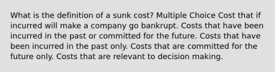 What is the definition of a sunk cost? Multiple Choice Cost that if incurred will make a company go bankrupt. Costs that have been incurred in the past or committed for the future. Costs that have been incurred in the past only. Costs that are committed for the future only. Costs that are relevant to <a href='https://www.questionai.com/knowledge/kuI1pP196d-decision-making' class='anchor-knowledge'>decision making</a>.