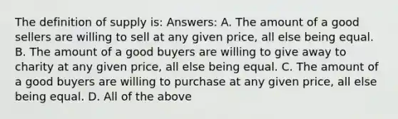 The definition of supply is: Answers: A. The amount of a good sellers are willing to sell at any given price, all else being equal. B. The amount of a good buyers are willing to give away to charity at any given price, all else being equal. C. The amount of a good buyers are willing to purchase at any given price, all else being equal. D. All of the above