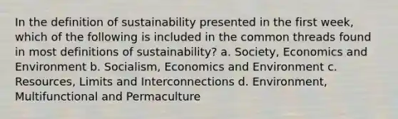 In the definition of sustainability presented in the first week, which of the following is included in the common threads found in most definitions of sustainability? a. Society, Economics and Environment b. Socialism, Economics and Environment c. Resources, Limits and Interconnections d. Environment, Multifunctional and Permaculture