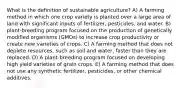 What is the definition of sustainable agriculture? A) A farming method in which one crop variety is planted over a large area of land with significant inputs of fertilizer, pesticides, and water. B) plant-breeding program focused on the production of genetically modified organisms (GMOs) to increase crop productivity or create new varieties of crops. C) A farming method that does not deplete resources, such as soil and water, faster than they are replaced. D) A plant-breeding program focused on developing high yield varieties of grain crops. E) A farming method that does not use any synthetic fertilizer, pesticides, or other chemical additives.