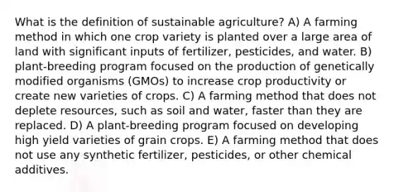 What is the definition of sustainable agriculture? A) A farming method in which one crop variety is planted over a large area of land with significant inputs of fertilizer, pesticides, and water. B) plant-breeding program focused on the production of genetically modified organisms (GMOs) to increase crop productivity or create new varieties of crops. C) A farming method that does not deplete resources, such as soil and water, faster than they are replaced. D) A plant-breeding program focused on developing high yield varieties of grain crops. E) A farming method that does not use any synthetic fertilizer, pesticides, or other chemical additives.