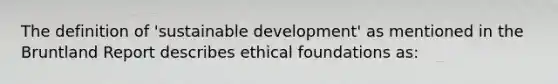 The definition of 'sustainable development' as mentioned in the Bruntland Report describes ethical foundations as: