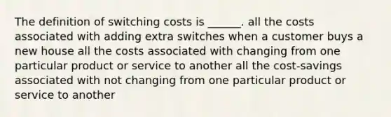 The definition of switching costs is ______. all the costs associated with adding extra switches when a customer buys a new house all the costs associated with changing from one particular product or service to another all the cost-savings associated with not changing from one particular product or service to another