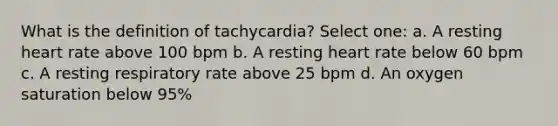 What is the definition of tachycardia? Select one: a. A resting heart rate above 100 bpm b. A resting heart rate below 60 bpm c. A resting respiratory rate above 25 bpm d. An oxygen saturation below 95%